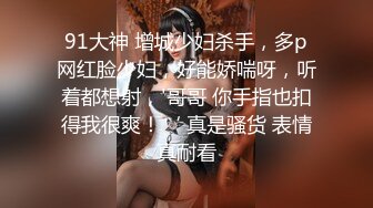 91大神 增城少妇杀手，多p网红脸少妇，好能娇喘呀，听着都想射，'哥哥 你手指也扣得我很爽！‘ 真是骚货 表情真耐看