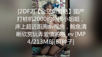 [2DF2]【金三角猎艳】国产打桩机2000约外围小姐姐，床上超近距离av视角，鲍鱼清晰欣赏玩弄激情啪啪_ev [MP4/213MB][BT种子]