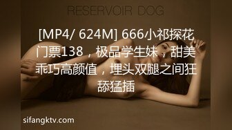 [MP4/ 624M] 666小祁探花门票138，极品学生妹，甜美乖巧高颜值，埋头双腿之间狂舔猛插