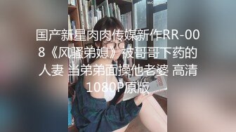 国产新星肉肉传媒新作RR-008《风骚弟媳》被哥哥下药的人妻 当弟弟面操他老婆 高清1080P原版