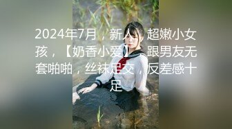 2024年7月，新人，超嫩小女孩，【奶香小爱】，跟男友无套啪啪，丝袜足交，反差感十足