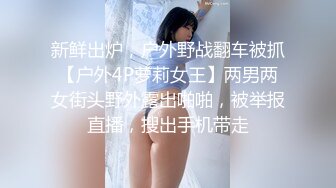 新鲜出炉，户外野战翻车被抓【户外4P萝莉女王】两男两女街头野外露出啪啪，被举报直播，搜出手机带走