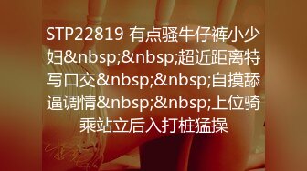 STP22819 有点骚牛仔裤小少妇&nbsp;&nbsp;超近距离特写口交&nbsp;&nbsp;自摸舔逼调情&nbsp;&nbsp;上位骑乘站立后入打桩猛操