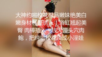 大神约啪校花极品嫩妹绝美白嫩身材甚是诱人！浴缸翘起美臀 肉棒插入一线天馒头穴肉鲍，把纯欲校花操成小淫娃