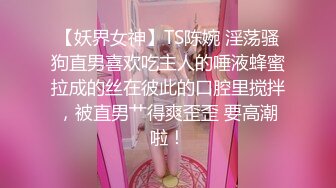 【妖界女神】TS陈婉 淫荡骚狗直男喜欢吃主人的唾液蜂蜜拉成的丝在彼此的口腔里搅拌，被直男艹得爽歪歪 要高潮啦！