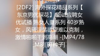 [2DF2] 海外探花精品系列【东京男优探花】 面试应聘女优试播 熟女人妻系列 40岁熟女，风骚淫荡欲望难以克制，激情啪啪干到高潮 -[MP4/78MB][BT种子]