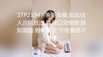 STP21947 兼职车模 如此佳人岂能放过 换装口交继续 肤如凝脂 貌美如花 今夜真是不虚度