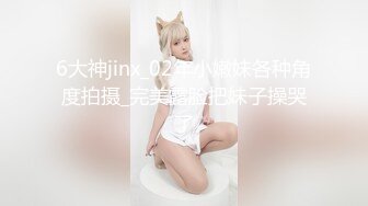 6大神jinx_02年小嫩妹各种角度拍摄_完美露脸把妹子操哭了