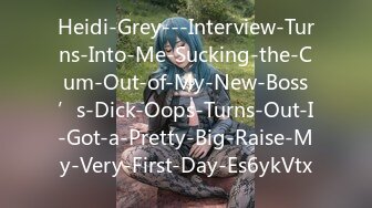 Heidi-Grey---Interview-Turns-Into-Me-Sucking-the-Cum-Out-of-My-New-Boss’s-Dick-Oops-Turns-Out-I-Got-a-Pretty-Big-Raise-My-Very-First-Day-Es6ykVtx