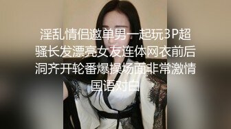 淫乱情侣邀单男一起玩3P超骚长发漂亮女友连体网衣前后洞齐开轮番爆操场面非常激情国语对白