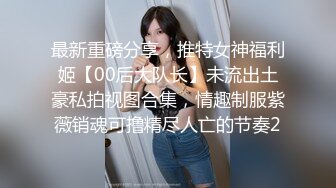 最新重磅分享，推特女神福利姬【00后大队长】未流出土豪私拍视图合集，情趣制服紫薇销魂可撸精尽人亡的节奏2