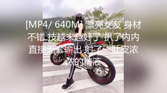 [MP4/ 640M] 漂亮女友 身材不错 技越来越好了 扒了内内直接无套输出 射了一肚皮浓浓的精液