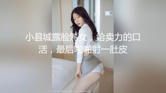 小县城露脸熟女，给卖力的口活，最后啪啪射一肚皮