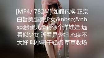 [MP4/ 782M] 如假包换 正宗白皙美腿美少女&nbsp;&nbsp;脸蛋儿长得像个洋娃娃 远看似少女 近看是少妇 态度不大好 叫小哥干轻点 草草收场