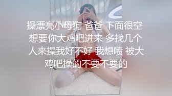 操漂亮小母狗 爸爸 下面很空 想要你大鸡吧进来 多找几个人来操我好不好 我想喷 被大鸡吧操的不要不要的