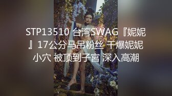 STP13510 台湾SWAG『妮妮』17公分马吊粉丝 干爆妮妮小穴 被顶到子宮 深入高潮