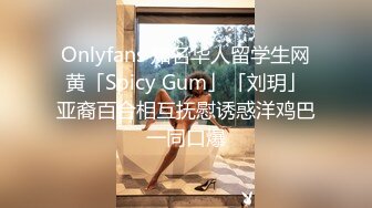 Onlyfans 知名华人留学生网黄「Spicy Gum」「刘玥」亚裔百合相互抚慰诱惑洋鸡巴一同口爆