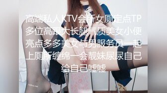 高端私人KTV会所女厕定点TP多位高跟大长腿气质美女小便亮点多多美女与男服务员一起上厕所缠绵一会靓妹尿尿自己给自己嘘嘘