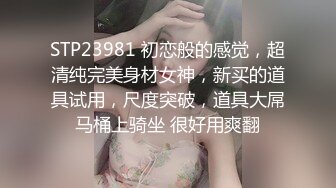 STP23981 初恋般的感觉，超清纯完美身材女神，新买的道具试用，尺度突破，道具大屌马桶上骑坐 很好用爽翻